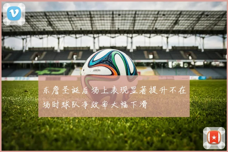 东詹圣诞后场上表现显著提升不在场时球队净效率大幅下滑