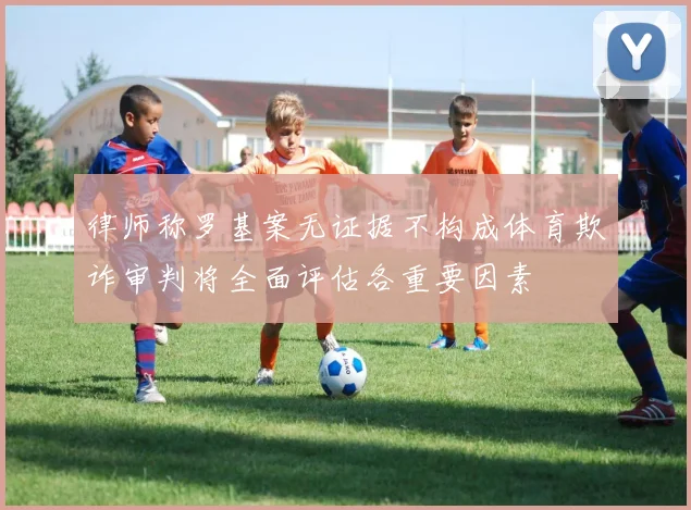 律师称罗基案无证据不构成体育欺诈审判将全面评估各重要因素