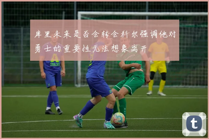 库里未来是否会转会科尔强调他对勇士的重要性无法想象离开