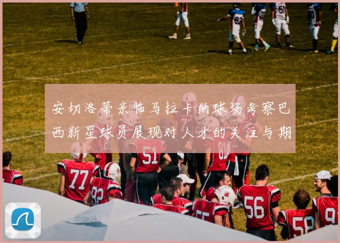 安切洛蒂亲临马拉卡纳球场考察巴西新星球员展现对人才的关注与期待