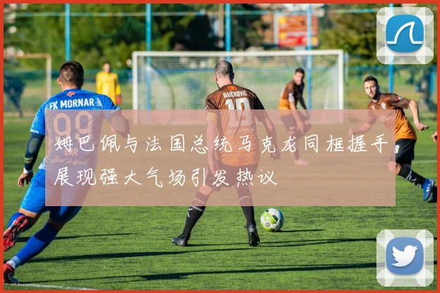 姆巴佩与法国总统马克龙同框握手展现强大气场引发热议