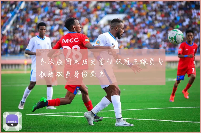 齐沃成国米历史首位双冠王球员与教练双重身份荣光