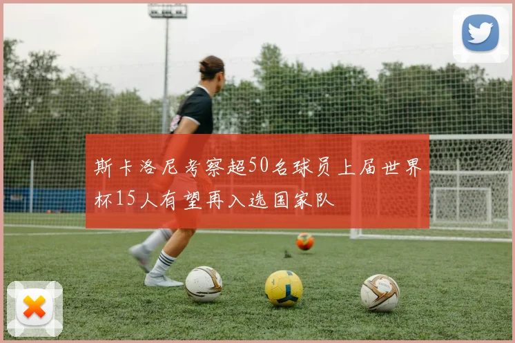 斯卡洛尼考察超50名球员上届世界杯15人有望再入选国家队