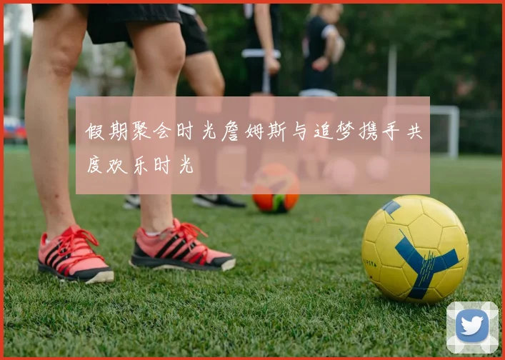 假期聚会时光詹姆斯与追梦携手共度欢乐时光