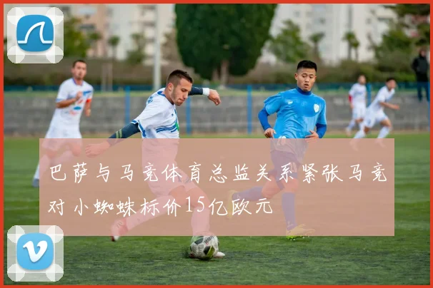 巴萨与马竞体育总监关系紧张马竞对小蜘蛛标价15亿欧元
