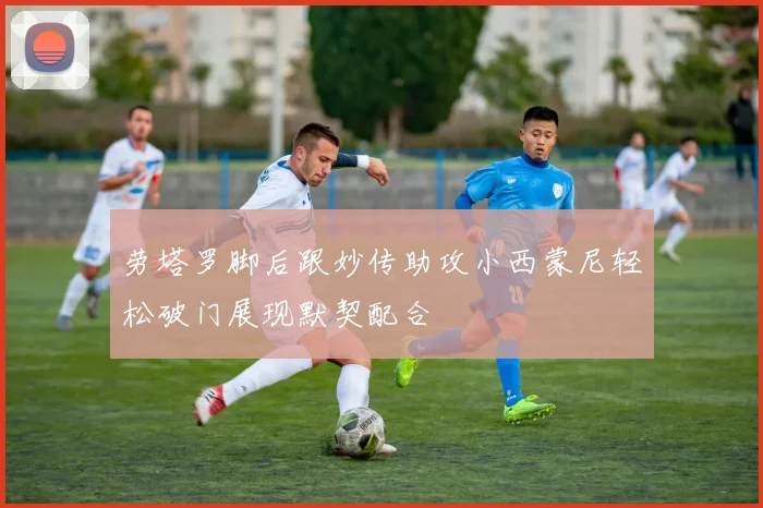 劳塔罗脚后跟妙传助攻小西蒙尼轻松破门展现默契配合