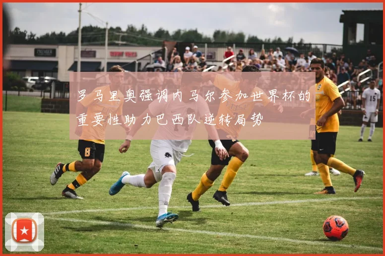 罗马里奥强调内马尔参加世界杯的重要性助力巴西队逆转局势