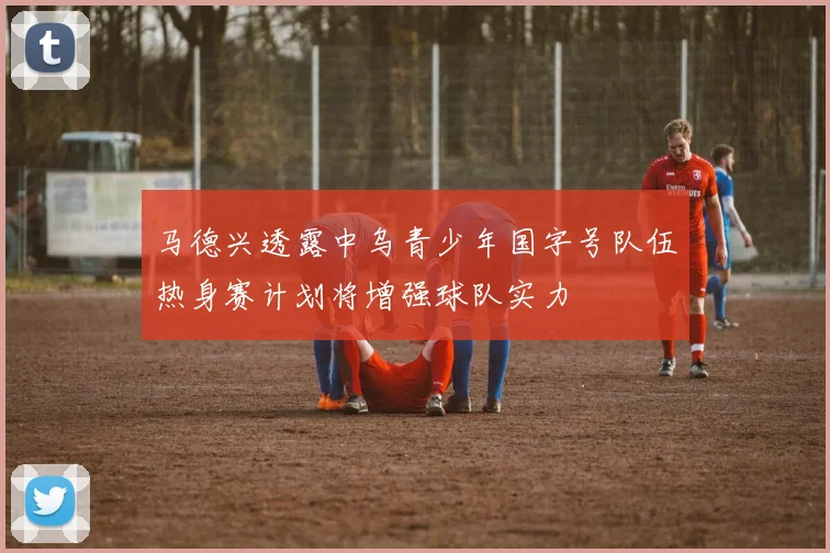 马德兴透露中乌青少年国字号队伍热身赛计划将增强球队实力