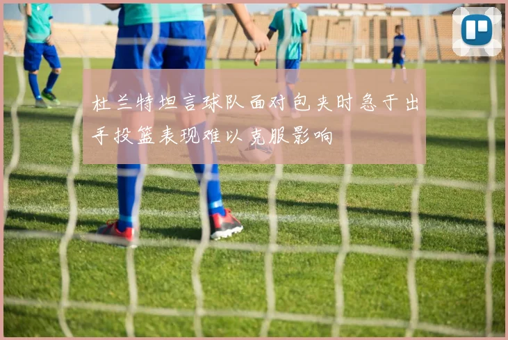 杜兰特坦言球队面对包夹时急于出手投篮表现难以克服影响