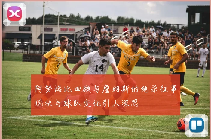 阿努诺比回顾与詹姆斯的绝杀往事现状与球队变化引人深思