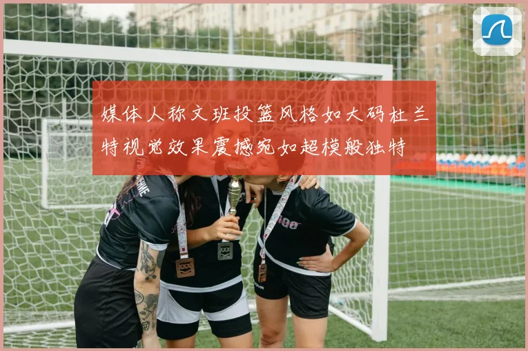 媒体人称文班投篮风格如大码杜兰特视觉效果震撼宛如超模般独特