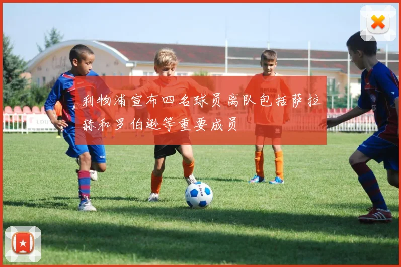 利物浦宣布四名球员离队包括萨拉赫和罗伯逊等重要成员