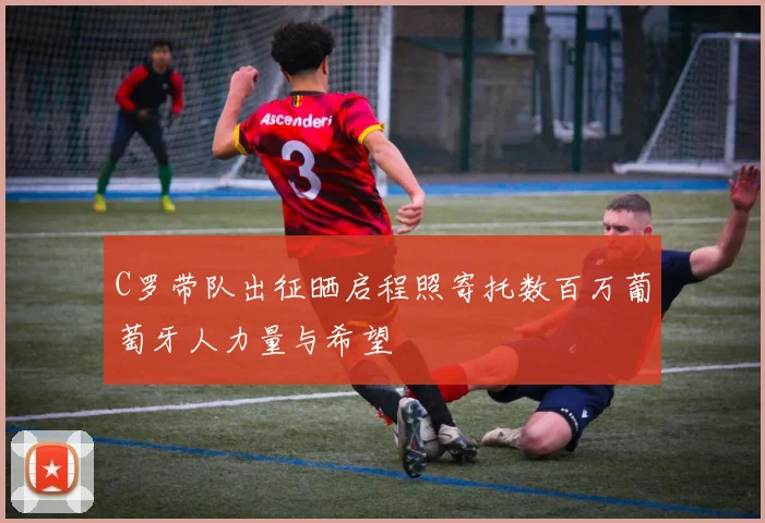 C罗带队出征晒启程照寄托数百万葡萄牙人力量与希望