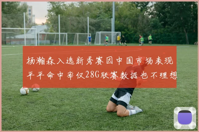 杨瀚森入选新秀赛因中国市场表现平平命中率仅28G联赛数据也不理想