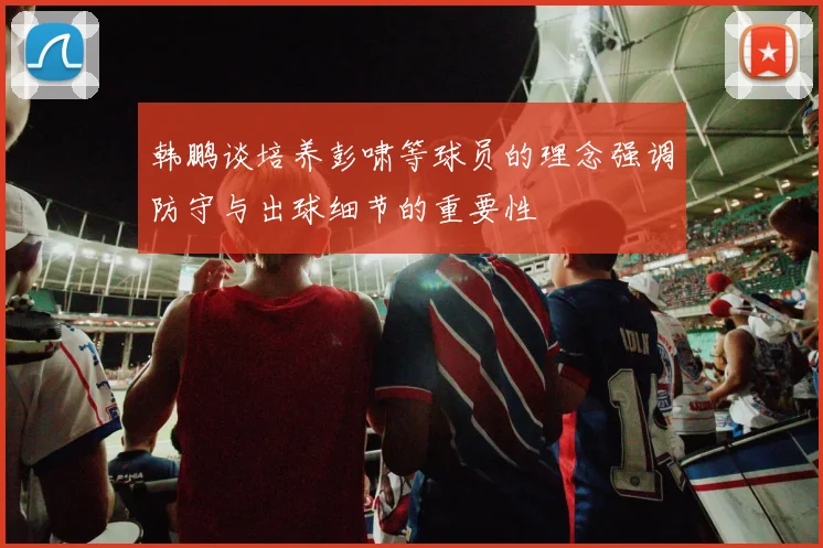 韩鹏谈培养彭啸等球员的理念强调防守与出球细节的重要性