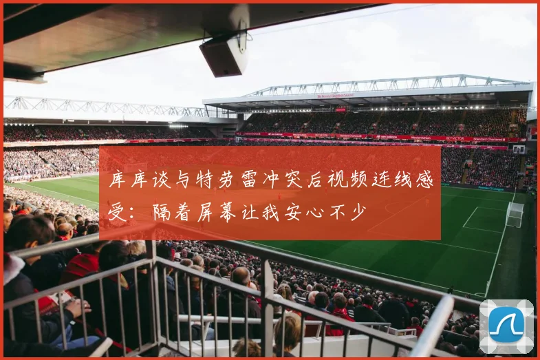 库库谈与特劳雷冲突后视频连线感受：隔着屏幕让我安心不少