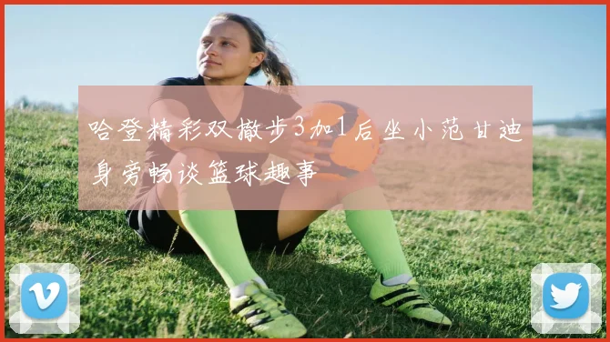 哈登精彩双撤步3加1后坐小范甘迪身旁畅谈篮球趣事