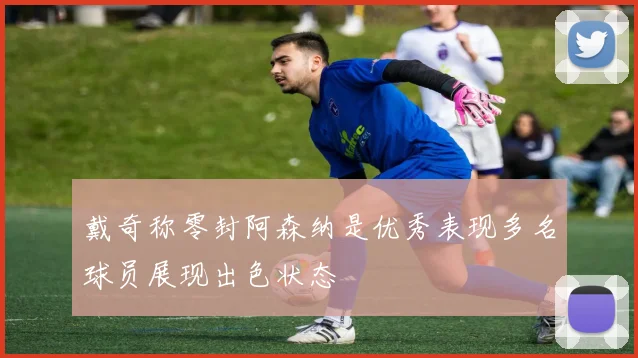 戴奇称零封阿森纳是优秀表现多名球员展现出色状态