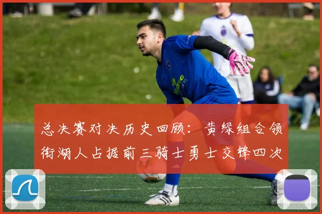 总决赛对决历史回顾：黄绿组合领衔湖人占据前三骑士勇士交锋四次