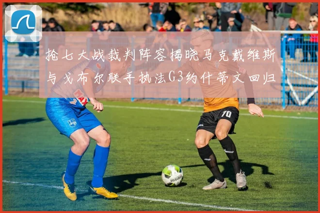抢七大战裁判阵容揭晓马克戴维斯与戈布尔联手执法G3约什蒂文回归G2