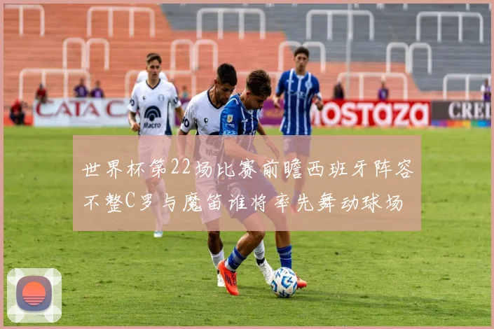 世界杯第22场比赛前瞻西班牙阵容不整C罗与魔笛谁将率先舞动球场