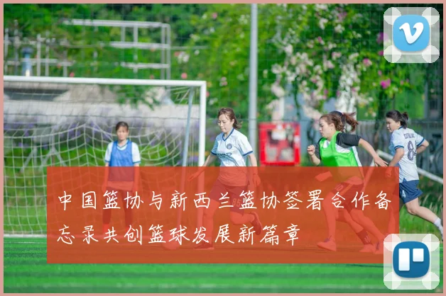 中国篮协与新西兰篮协签署合作备忘录共创篮球发展新篇章
