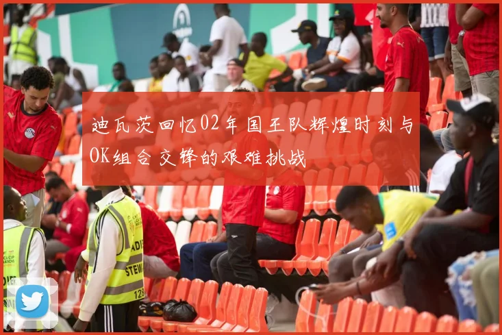 迪瓦茨回忆02年国王队辉煌时刻与OK组合交锋的艰难挑战