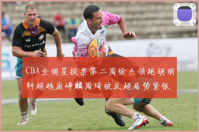 CBA全明星投票第二周徐杰领跑胡明轩超越庞峥麟周琦被反超局势紧张