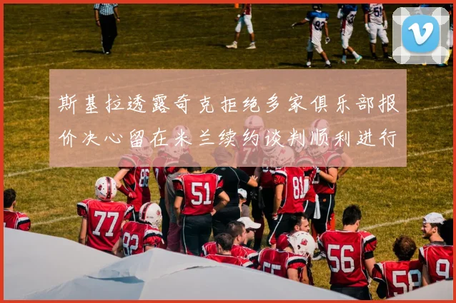 斯基拉透露奇克拒绝多家俱乐部报价决心留在米兰续约谈判顺利进行